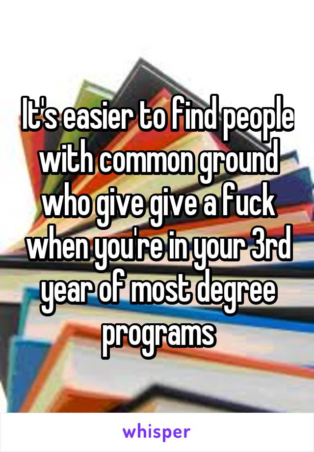 It's easier to find people with common ground who give give a fuck when you're in your 3rd year of most degree programs