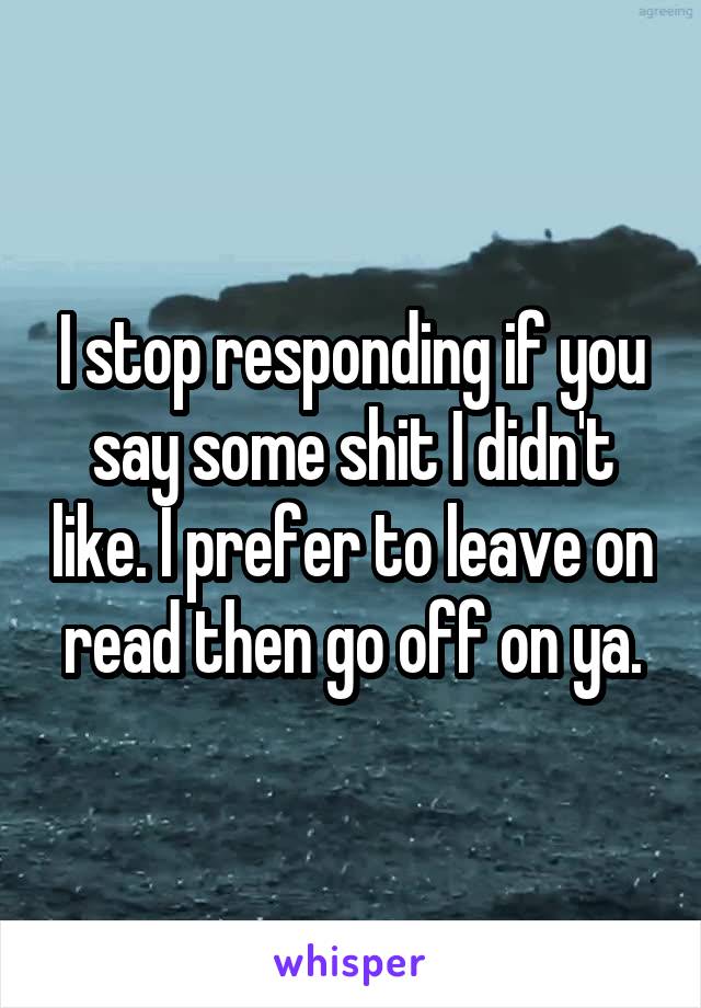 I stop responding if you say some shit I didn't like. I prefer to leave on read then go off on ya.