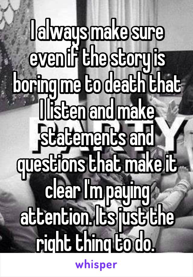 I always make sure even if the story is boring me to death that I listen and make statements and questions that make it clear I'm paying attention. Its just the right thing to do. 