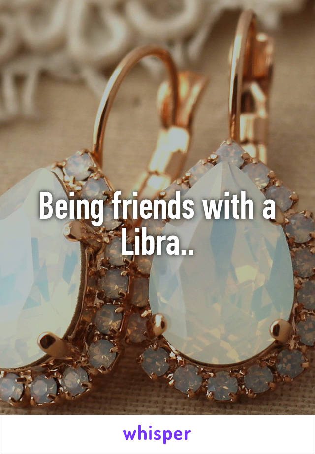 Being friends with a Libra..