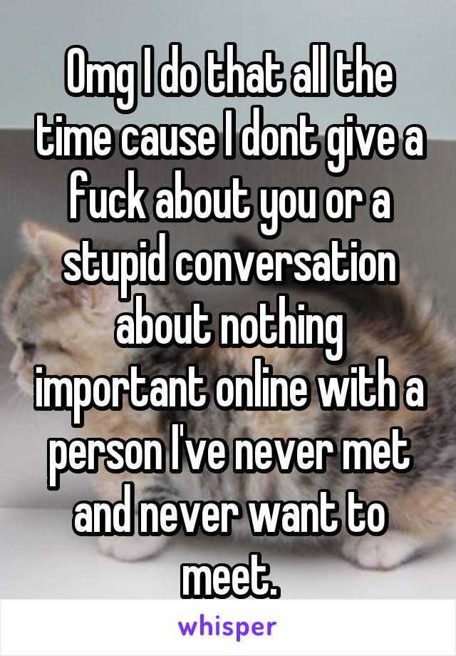 Omg I do that all the time cause I dont give a fuck about you or a stupid conversation about nothing important online with a person I've never met and never want to meet.