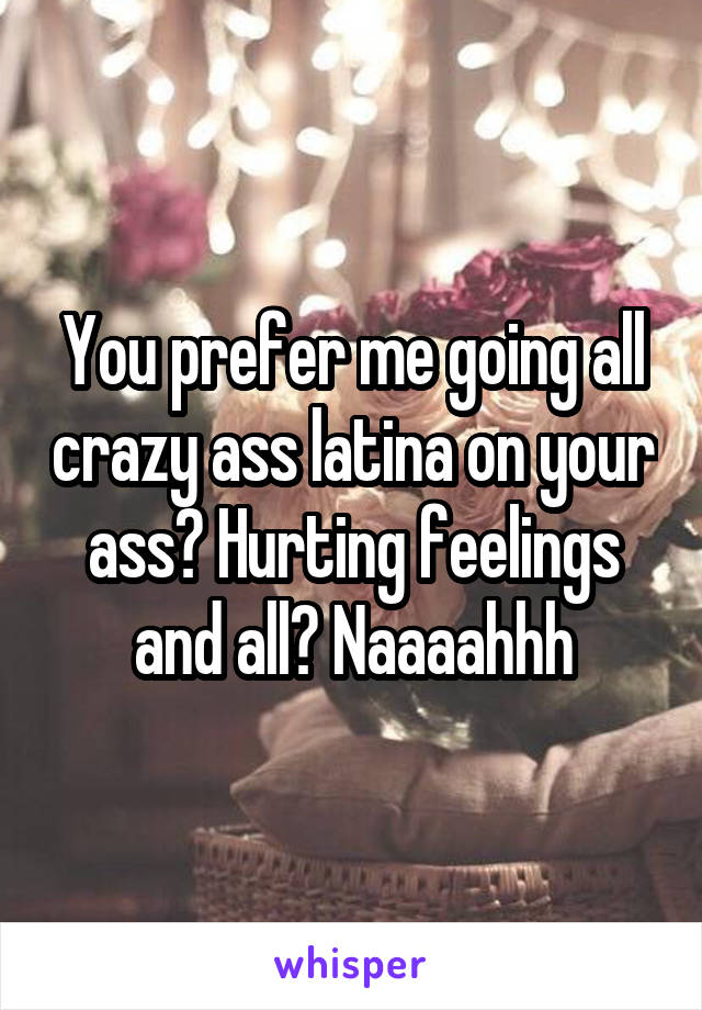 You prefer me going all crazy ass latina on your ass? Hurting feelings and all? Naaaahhh