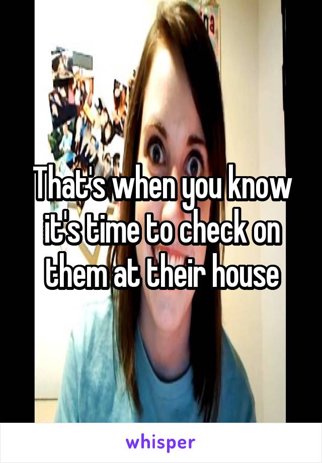 That's when you know it's time to check on them at their house