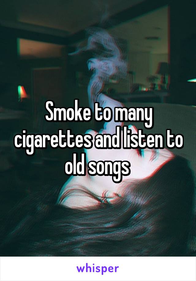 Smoke to many cigarettes and listen to old songs 