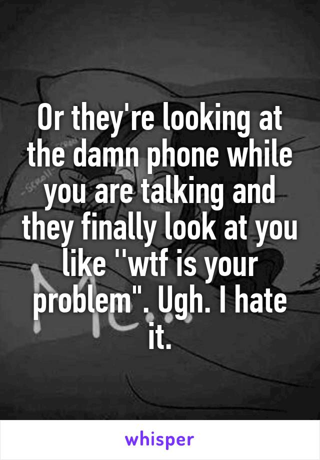 Or they're looking at the damn phone while you are talking and they finally look at you like ''wtf is your problem". Ugh. I hate it.