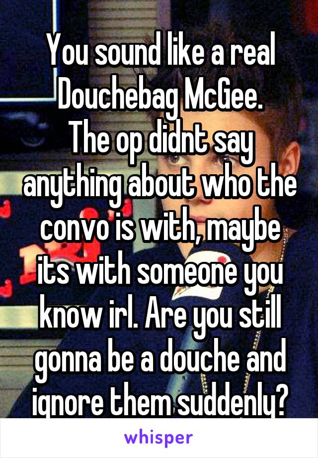 You sound like a real Douchebag McGee.
The op didnt say anything about who the convo is with, maybe its with someone you know irl. Are you still gonna be a douche and ignore them suddenly?