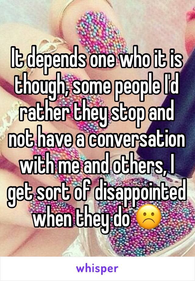 It depends one who it is though, some people I'd rather they stop and not have a conversation with me and others, I get sort of disappointed when they do ☹️