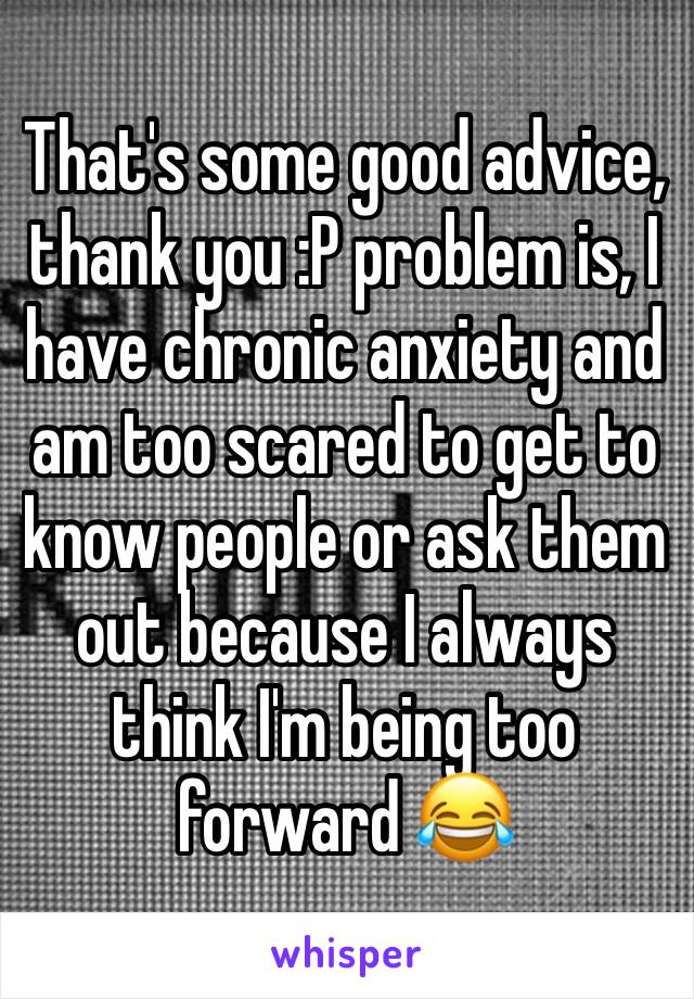 That's some good advice, thank you :P problem is, I have chronic anxiety and am too scared to get to know people or ask them out because I always think I'm being too forward 😂