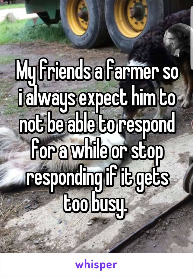 My friends a farmer so i always expect him to not be able to respond for a while or stop responding if it gets too busy. 