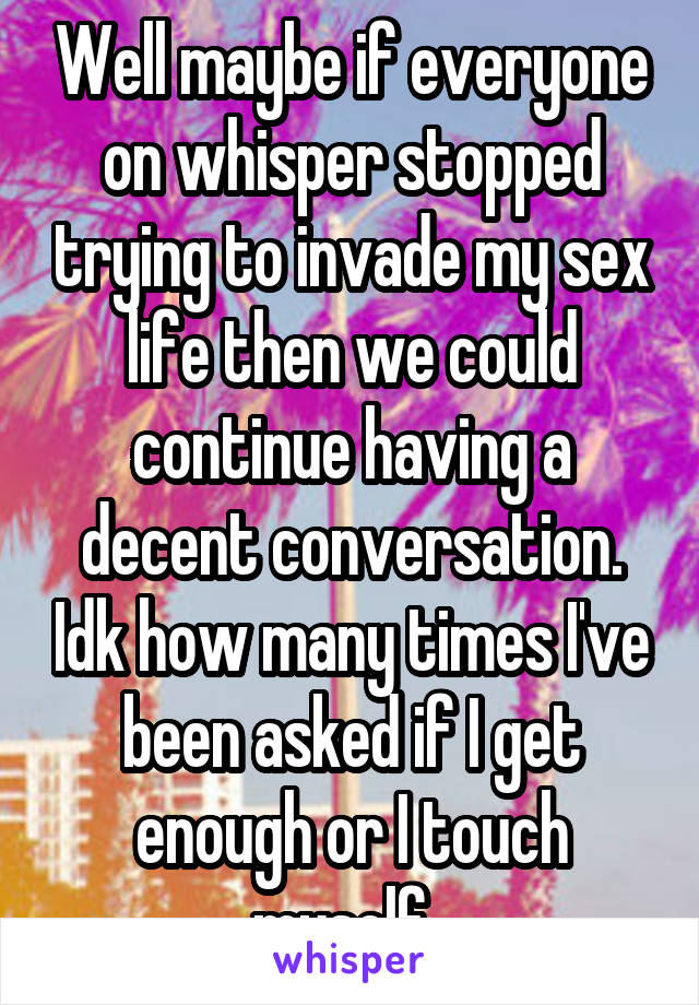 Well maybe if everyone on whisper stopped trying to invade my sex life then we could continue having a decent conversation. Idk how many times I've been asked if I get enough or I touch myself. 