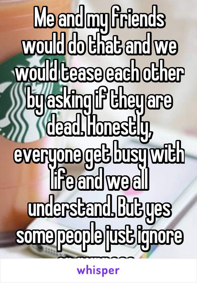 Me and my friends would do that and we would tease each other by asking if they are dead. Honestly, everyone get busy with life and we all understand. But yes some people just ignore on purpose. 