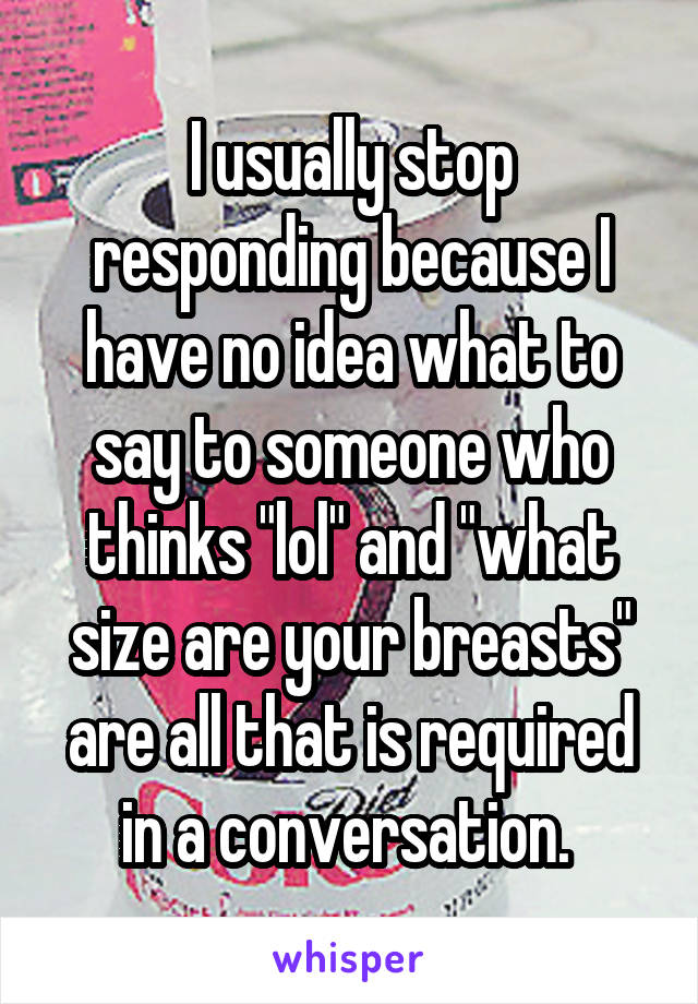 I usually stop responding because I have no idea what to say to someone who thinks "lol" and "what size are your breasts" are all that is required in a conversation. 