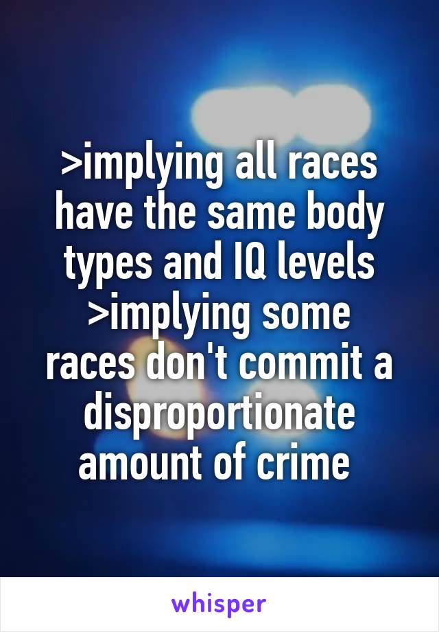 >implying all races have the same body types and IQ levels
>implying some races don't commit a disproportionate amount of crime 