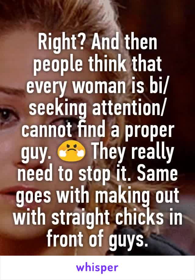 Right? And then people think that every woman is bi/seeking attention/cannot find a proper guy. 😤 They really need to stop it. Same goes with making out with straight chicks in front of guys.