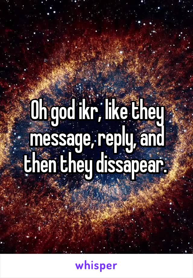 Oh god ikr, like they message, reply, and then they dissapear. 