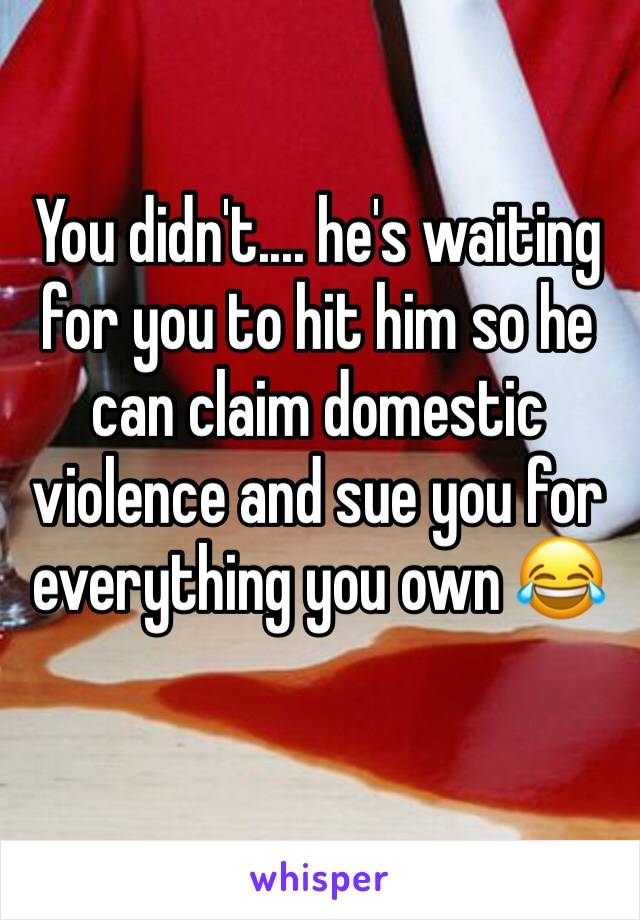 You didn't.... he's waiting for you to hit him so he can claim domestic violence and sue you for everything you own 😂