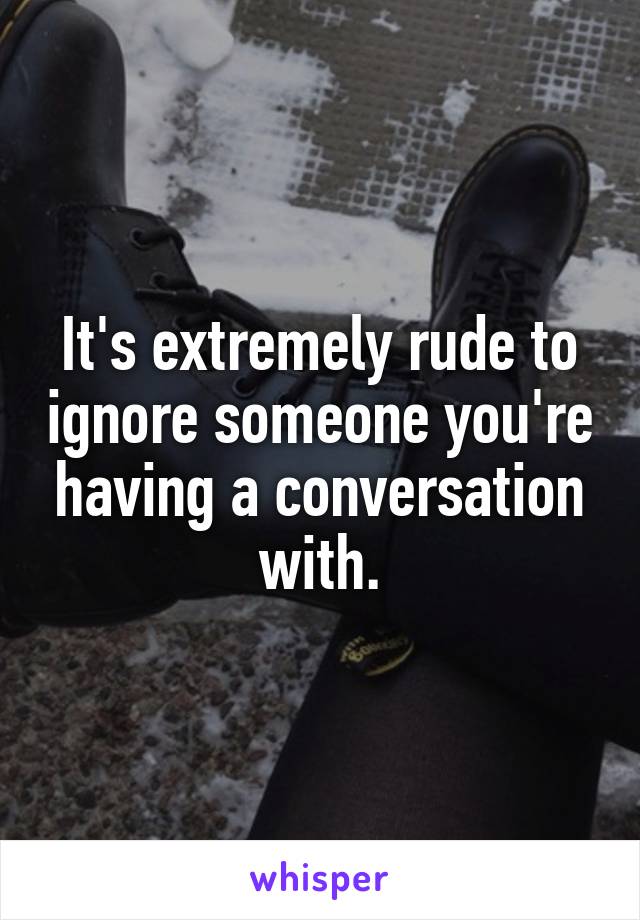 It's extremely rude to ignore someone you're having a conversation with.