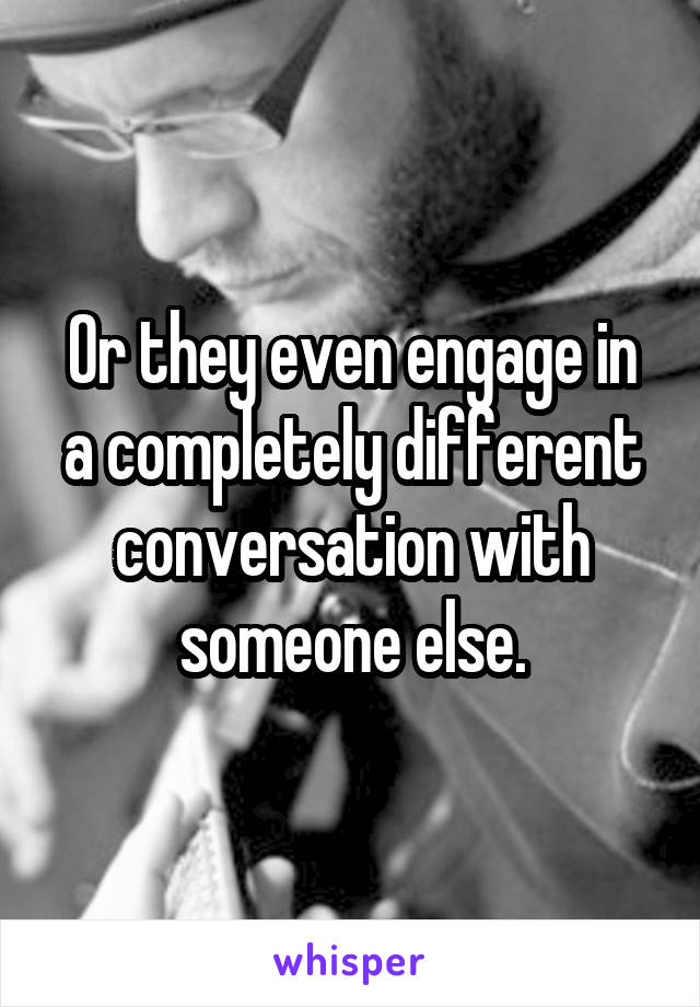 Or they even engage in a completely different conversation with someone else.