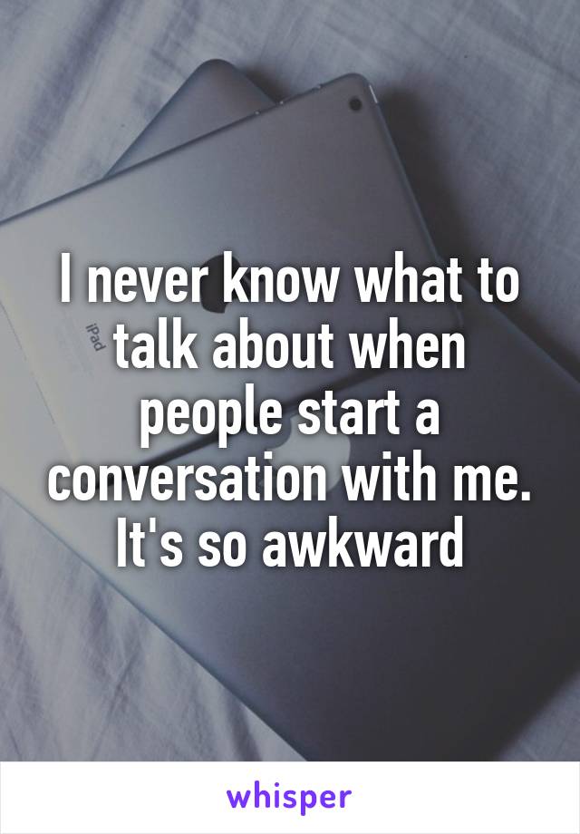 I never know what to talk about when people start a conversation with me. It's so awkward