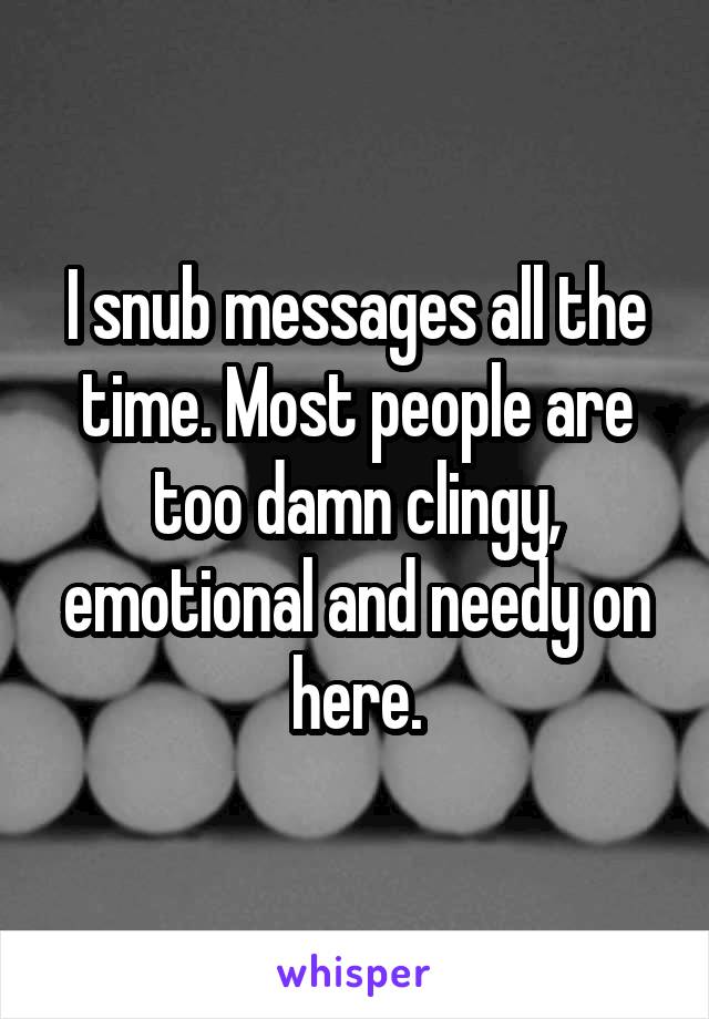 I snub messages all the time. Most people are too damn clingy, emotional and needy on here.