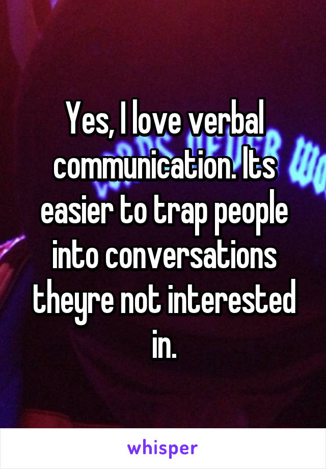 Yes, I love verbal communication. Its easier to trap people into conversations theyre not interested in.