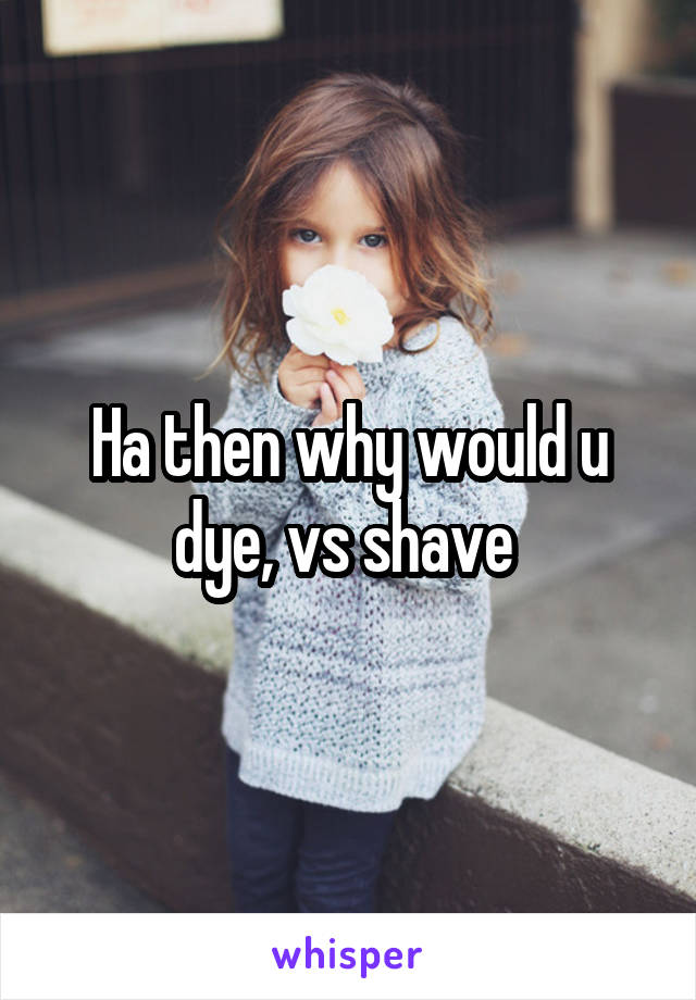 Ha then why would u dye, vs shave 