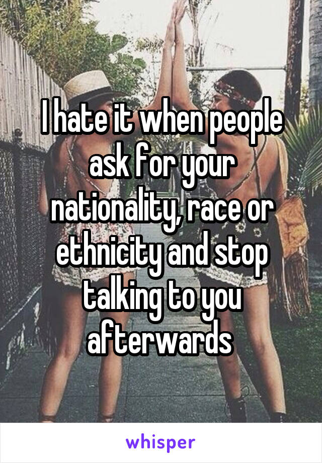 I hate it when people ask for your nationality, race or ethnicity and stop talking to you afterwards 