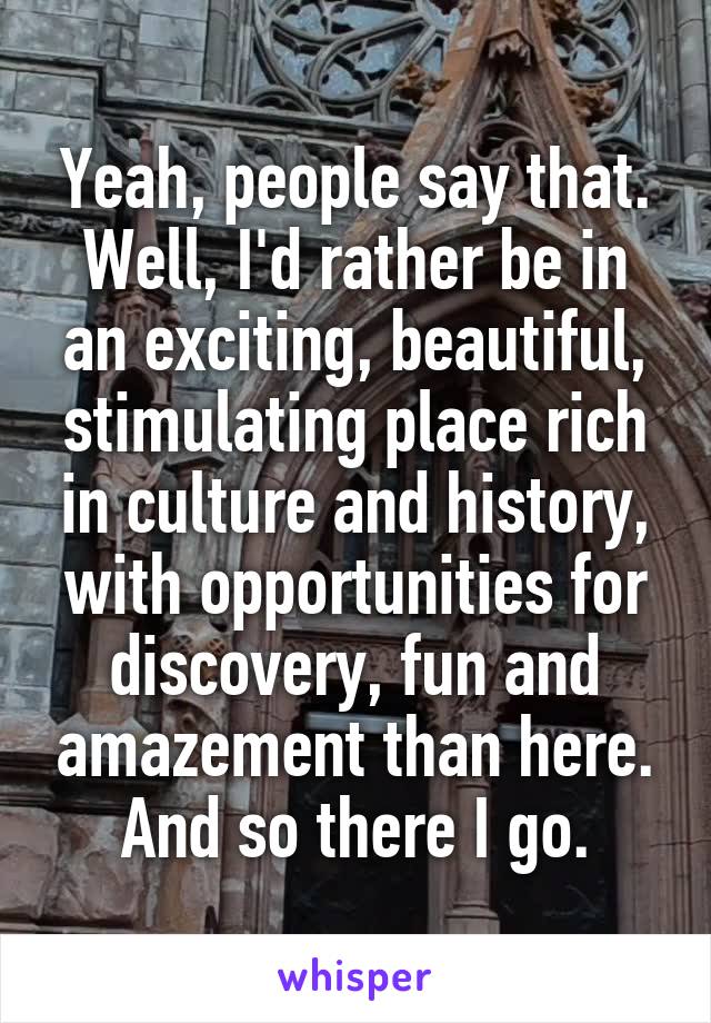 Yeah, people say that. Well, I'd rather be in an exciting, beautiful, stimulating place rich in culture and history, with opportunities for discovery, fun and amazement than here. And so there I go.