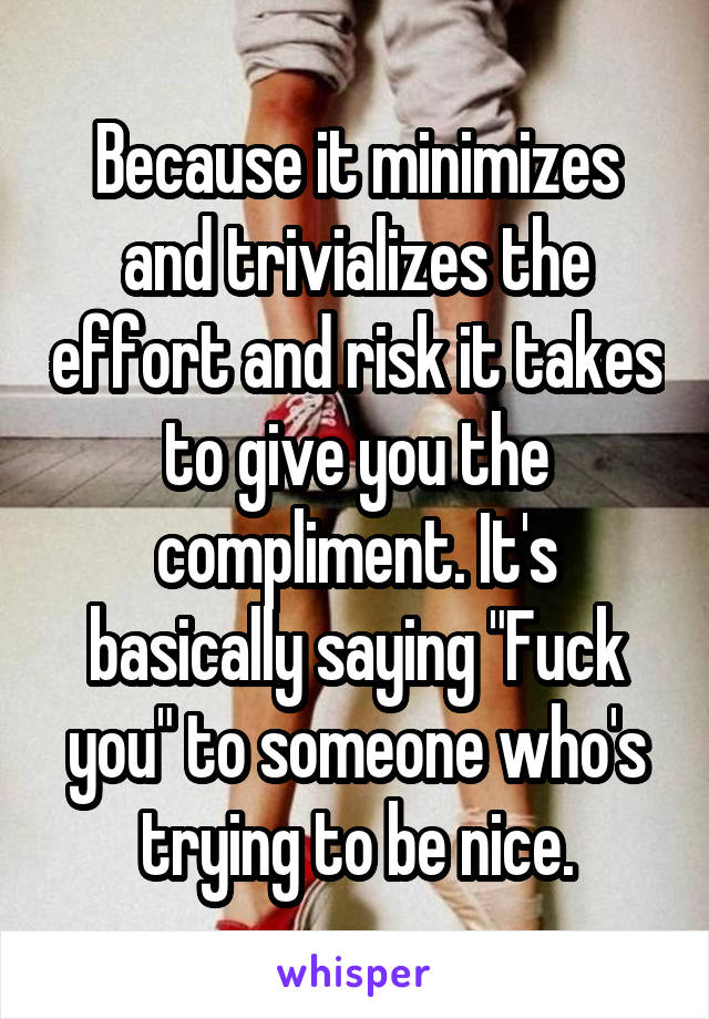 Because it minimizes and trivializes the effort and risk it takes to give you the compliment. It's basically saying "Fuck you" to someone who's trying to be nice.