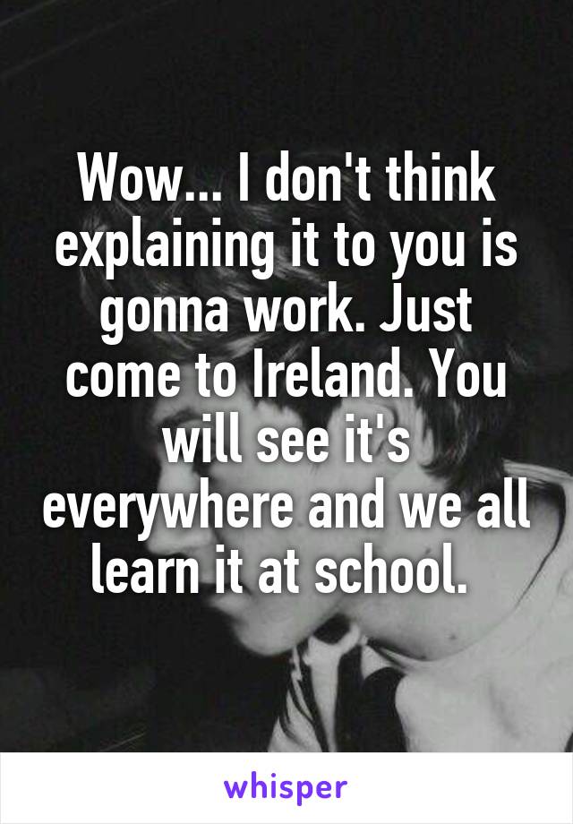 Wow... I don't think explaining it to you is gonna work. Just come to Ireland. You will see it's everywhere and we all learn it at school. 
