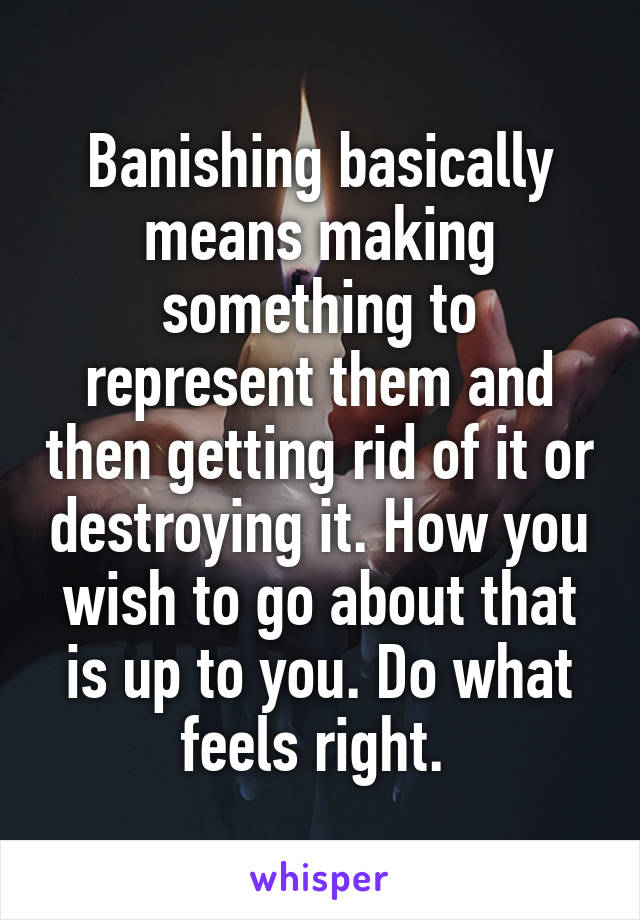 Banishing basically means making something to represent them and then getting rid of it or destroying it. How you wish to go about that is up to you. Do what feels right. 