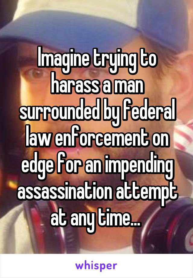 Imagine trying to harass a man surrounded by federal law enforcement on edge for an impending assassination attempt at any time... 