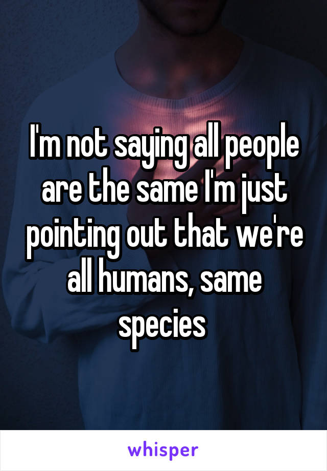 I'm not saying all people are the same I'm just pointing out that we're all humans, same species 