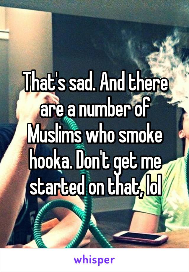 That's sad. And there are a number of Muslims who smoke hooka. Don't get me started on that, lol