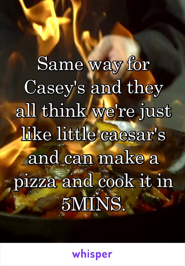 Same way for Casey's and they all think we're just like little caesar's and can make a pizza and cook it in 5MINS.