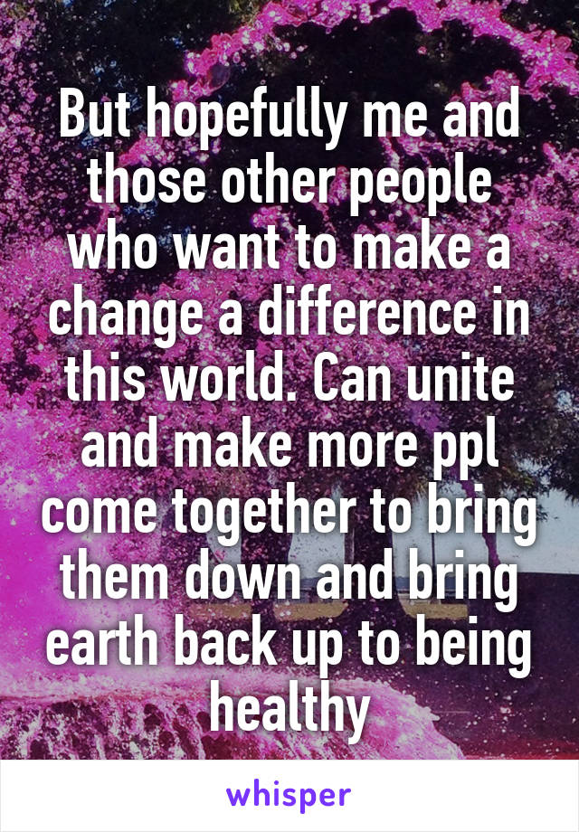 But hopefully me and those other people who want to make a change a difference in this world. Can unite and make more ppl come together to bring them down and bring earth back up to being healthy