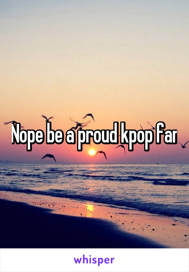 Nope be a proud kpop fan