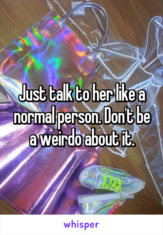 Just talk to her like a normal person. Don't be a weirdo about it.