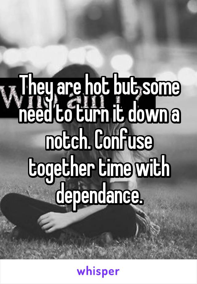 They are hot but some need to turn it down a notch. Confuse together time with dependance.