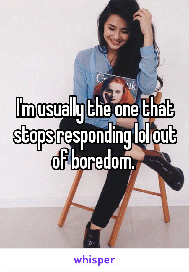 I'm usually the one that stops responding lol out of boredom. 