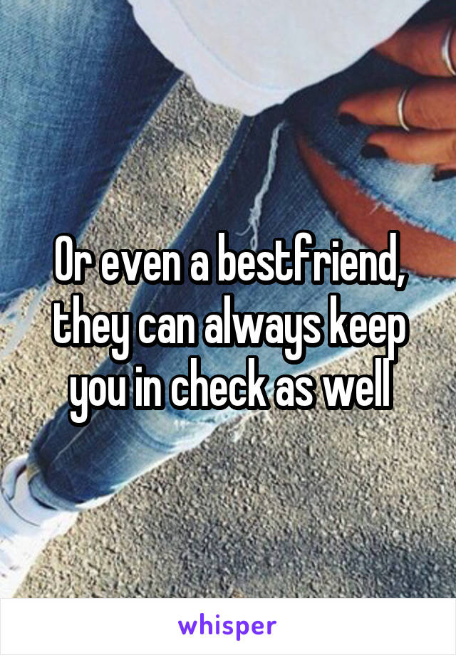 Or even a bestfriend, they can always keep you in check as well