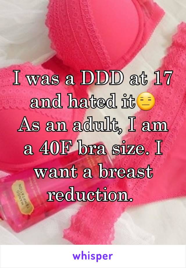 I was a DDD at 17 and hated itðŸ˜‘
As an adult, I am a 40F bra size. I want a breast  reduction. 