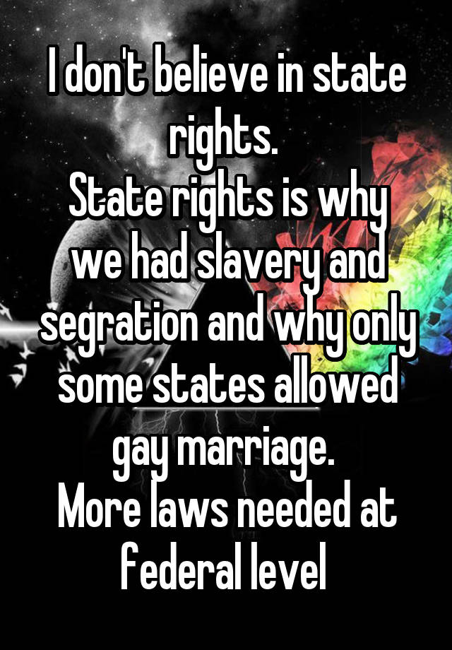 I don't believe in state rights. 
State rights is why we had slavery and segration and why only some states allowed gay marriage. 
More laws needed at federal level 