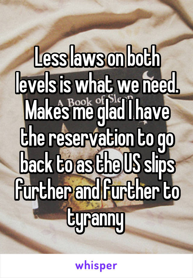 Less laws on both levels is what we need. Makes me glad I have the reservation to go back to as the US slips further and further to tyranny 