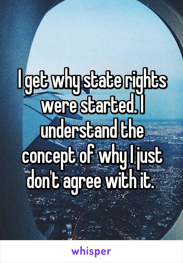 I get why state rights were started. I understand the concept of why I just don't agree with it. 