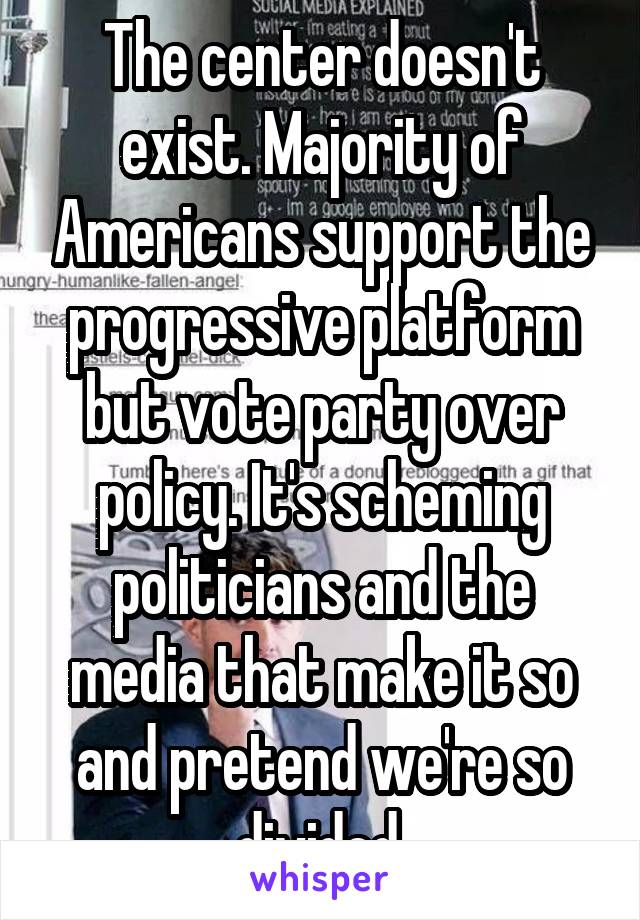 The center doesn't exist. Majority of Americans support the progressive platform but vote party over policy. It's scheming politicians and the media that make it so and pretend we're so divided.