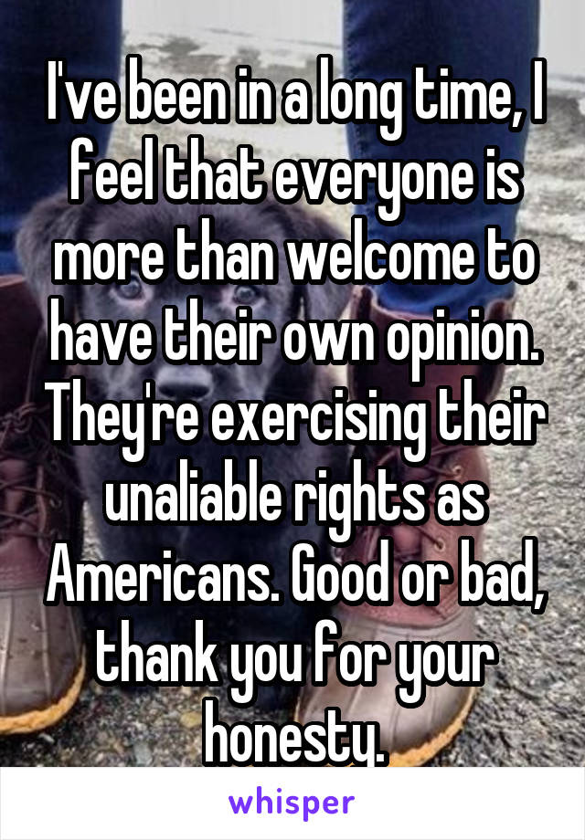 I've been in a long time, I feel that everyone is more than welcome to have their own opinion. They're exercising their unaliable rights as Americans. Good or bad, thank you for your honesty.