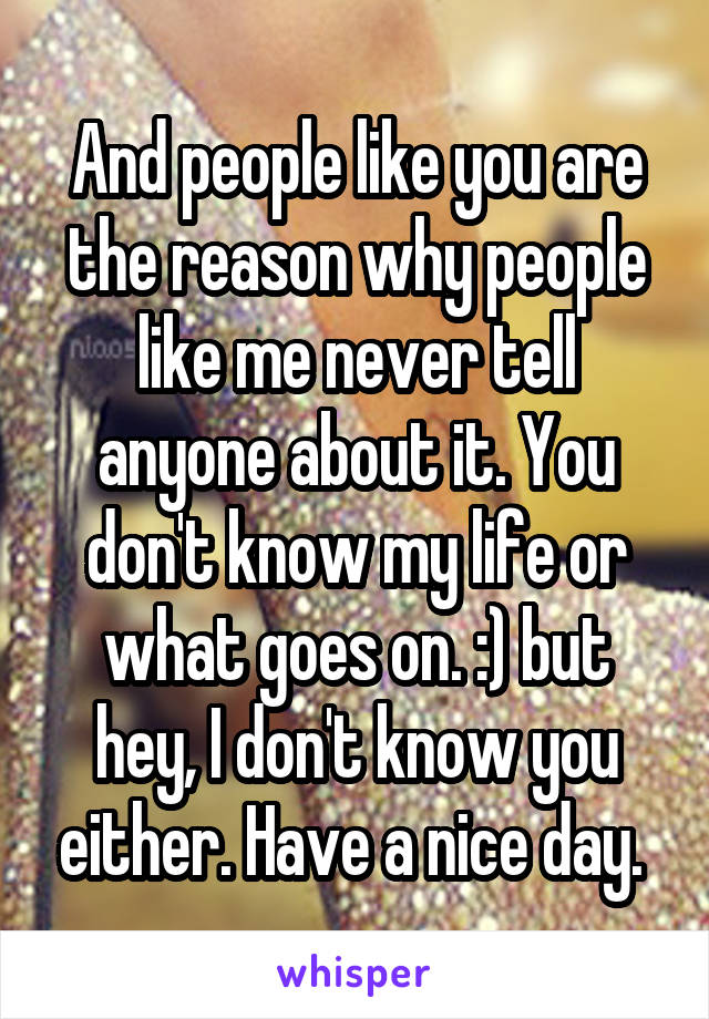 And people like you are the reason why people like me never tell anyone about it. You don't know my life or what goes on. :) but hey, I don't know you either. Have a nice day. 