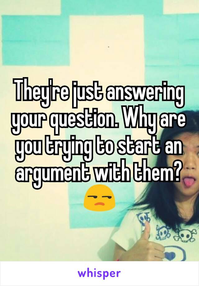 They're just answering your question. Why are you trying to start an argument with them? 😒