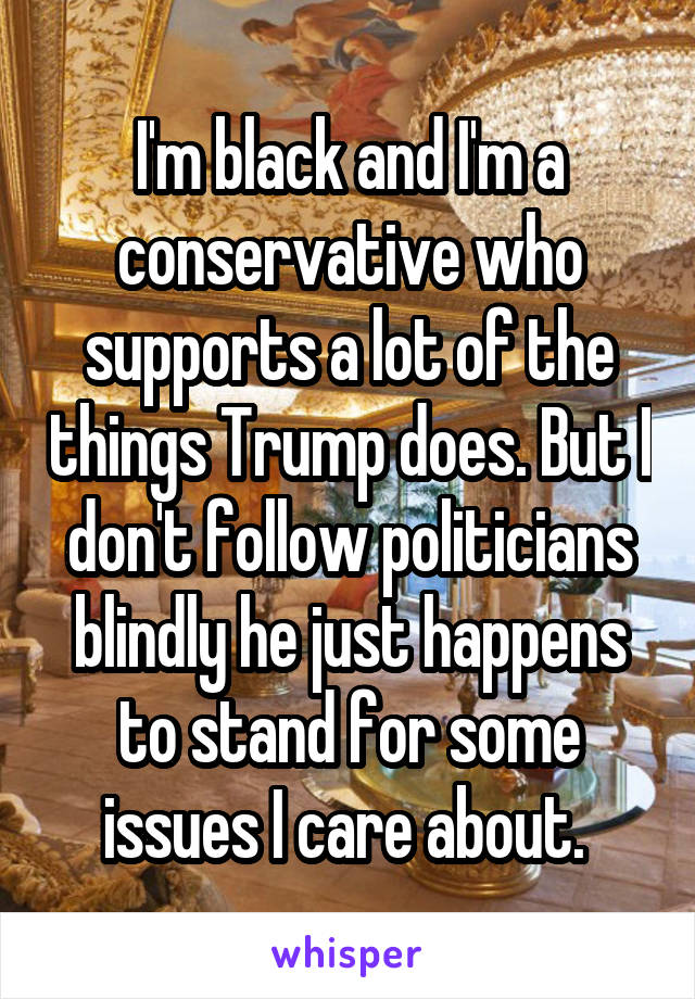 I'm black and I'm a conservative who supports a lot of the things Trump does. But I don't follow politicians blindly he just happens to stand for some issues I care about. 